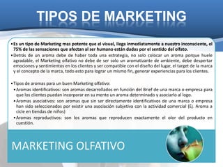 TIPOS DE MARKETING
•Es un tipo de Marketing mas potente que el visual, llega inmediatamente a nuestro inconsciente, el
 75% de las sensaciones que afectan al ser humano están dadas por el sentido del olfato.
•Detrás de un aroma debe de haber toda una estrategia, no solo colocar un aroma porque huele
 agradable, el Marketing olfativo no debe de ser solo un aromatizante de ambiente, debe despertar
 emociones y sentimientos en los clientes y ser compatible con el diseño del lugar, el target de la marca
 y el concepto de la marca, todo esto para lograr un mismo fin, generar experiencias para los clientes.

•Tipos de aromas para un buen Marketing olfativo:
 •Aromas identificativos: son aromas desarrollados en función del Brief de una marca o empresa para
  que los clientes puedan incorporar en su mente un aroma determinado y asociarlo al logo.
 •Aromas asociativos: son aromas que sin ser directamente identificativos de una marca o empresa
  han sido seleccionados por existir una asociación subjetiva con la actividad comercial (Ej. Aroma a
  cicle en tiendas de niños)
 •Aromas reproductivos: son los aromas que reproducen exactamente el olor del producto en
  cuestión.




MARKETING OLFATIVO
 