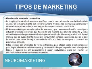 TIPOS DE MARKETING
• Ciencia en la mente del consumidor
• Es la aplicación de técnicas neurocientificas para la mercadotecnia, con la finalidad de
  analizar el comportamiento del cerebro humano frente a los estímulos publicitarios y
  de esta forma poder elaborar estrategias de comportamiento predictible.
• El Neuromarketing es una disciplina de avanzada, que tiene como función investigar y
  estudiar procesos cerebrales que hacen de una manera mas clara la conducta y toma
  de decisiones de las personas en los campos de acción del Marketing tradicional. De tal
  manera que se pueda leer la mente del consumidor, conocer sus deseos, que es lo que
  lo motiva para hacer, la mejor toma de decisión a la hora de comprar o consumir un
  producto o servicio.
• Estas técnicas son utilizadas de forma estratégica para atacar sobre el subconsciente
  para llegar a la mente del consumidor y convencerlo de que su producto es el mejor de
  todos, y pueden no ser perceptibles o pasar inadvertidas, pues sus efectos se
  desarrollan internamente en nuestro cerebro.


NEUROMARKETING
 