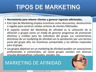 TIPOS DE MARKETING
• Herramienta para retener clientes y generar ingresos adicionales.
• Este tipo de Marketing emplea incentivos como descuentos, devoluciones
  o regalos para construir solidas carteras de clientes fidelizados.
• El aspecto central del Marketing de afinidad es la utilización de la
  afiliación a grupos como un modo de generar programas de promoción
  efectivos y creíbles para los individuos del grupo. Las características
  distintivas de un marketing de afinidad son la aprobación por una tercera
  parta del grupo afín, los incentivos compartidos y las ofertas mejoradas
  para el grupo.
• Los grupos objetivos en un marketing de afinidad pueden ser asociaciones
  profesionales o comerciales, así como grupos sociales con diversos
  vinculos demograficos, culturales, sociales, etc.


MARKETING DE AFINIDAD
 