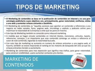 TIPOS DE MARKETING
• El Marketing de contenidos se basa en la publicación de contenidos en internet y es una gran
  estrategia publicitaria cuyos objetivos con, principalmente, ganar notoriedad, confianza, visitas
  a una web y aumentar enlaces entrantes o backlinks.
• El Marketing de contenidos es “aquellas acciones que aportan un contenido y referencias a una
  negocio en redes sociales, foros, paginas web, microblogs y vodcats y podcasts online para
  maximizar la notoriedad de la Empresa o ente que las pone en marcha.
• Este tipo de Marketing también es conocido como inbound marketing.
• A medida que se hagan circular contenidos en internet (textos, menciones, articulos, tweets,
  referencias, consejos…) es importante que este contenido contenga un enlace o referencia al
  autor de este contenido, logrando la notoriedad buscada.
• Con este tipo de marketing se aumenta en numero de enlaces entrantes a una pagina web, al
  hacerlo, también se estará mejorando el ranking en los motores de búsqueda del sitio ya que los
  enlaces entrantes tienden a aumentarlo.
• Marketing de contenidos para mas exposición que significa mas trafico, para ganar notoriedad,
  para construir credibilidad, y para aumentar contactos y/o clientes.


MARKETING DE
CONTENIDOS
 