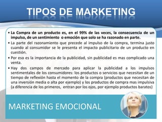 TIPOS DE MARKETING
• La Compra de un producto es, en el 99% de las veces, la consecuencia de un
  impulso, de un sentimiento o emoción que solo se ha razonado en parte.
• La parte del razonamiento que precede al impulso de la compra, termina justo
  cuando al consumidor se le presenta el impacto publicitario de un producto en
  cuestión.
• Por eso es la importancia de la publicidad, sin publicidad es mas complicado una
  venta.
• Hay dos campos de mercado para aplicar la publicidad a los impulsos
  sentimentales de los consumidores: los productos o servicios que necesitan de un
  tiempo de reflexión hasta el momento de la compra (productos que necesitan de
  una inversión media o alta por ejemplo) y los productos de compra mas impulsiva
  (a diferencia de los primeros, entran por los ojos, por ejemplo productos baratos)



MARKETING EMOCIONAL
 