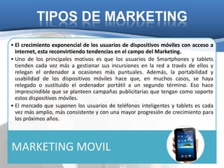 TIPOS DE MARKETING
• El crecimiento exponencial de los usuarios de dispositivos móviles con acceso a
  internet, esta reconvirtiendo tendencias en el campo del Marketing.
• Uno de los principales motivos es que los usuarios de Smartphones y tablets
  tienden cada vez más a gestionar sus incursiones en la red a través de ellos y
  relegan el ordenador a ocasiones más puntuales. Además, la portabilidad y
  usabilidad de los dispositivos móviles hace que, en muchos casos, se haya
  relegado o sustituido el ordenador portátil a un segundo término. Eso hace
  imprescindible que se planteen campañas publicitarias que tengan como soporte
  estos dispositivos móviles.
• El mercado que suponen los usuarios de teléfonos inteligentes y tablets es cada
  vez más amplio, más consistente y con una mayor progresión de crecimiento para
  los próximos años.




MARKETING MOVIL
 