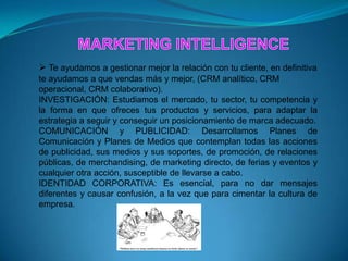  Te ayudamos a gestionar mejor la relación con tu cliente, en definitiva
te ayudamos a que vendas más y mejor, (CRM analítico, CRM
operacional, CRM colaborativo).
INVESTIGACIÓN: Estudiamos el mercado, tu sector, tu competencia y
la forma en que ofreces tus productos y servicios, para adaptar la
estrategia a seguir y conseguir un posicionamiento de marca adecuado.
COMUNICACIÓN y PUBLICIDAD: Desarrollamos Planes de
Comunicación y Planes de Medios que contemplan todas las acciones
de publicidad, sus medios y sus soportes, de promoción, de relaciones
públicas, de merchandising, de marketing directo, de ferias y eventos y
cualquier otra acción, susceptible de llevarse a cabo.
IDENTIDAD CORPORATIVA: Es esencial, para no dar mensajes
diferentes y causar confusión, a la vez que para cimentar la cultura de
empresa.
 