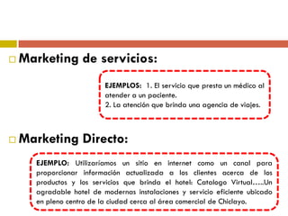  Marketing de servicios:
 Marketing Directo:
EJEMPLOS: 1. El servicio que presta un médico al
atender a un paciente.
2. La atención que brinda una agencia de viajes.
EJEMPLO: Utilizaríamos un sitio en internet como un canal para
proporcionar información actualizada a los clientes acerca de los
productos y los servicios que brinda el hotel: Catalogo Virtual…..Un
agradable hotel de modernas instalaciones y servicio eficiente ubicado
en pleno centro de la ciudad cerca al área comercial de Chiclayo.
 