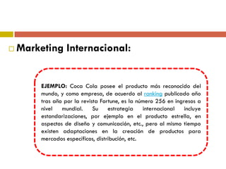  Marketing Internacional:
EJEMPLO: Coca Cola posee el producto más reconocido del
mundo, y como empresa, de acuerdo al ranking publicado año
tras año por la revista Fortune, es la número 256 en ingresos a
nivel mundial. Su estrategia internacional incluye
estandarizaciones, por ejemplo en el producto estrella, en
aspectos de diseño y comunicación, etc., pero al mismo tiempo
existen adaptaciones en la creación de productos para
mercados específicos, distribución, etc.
 