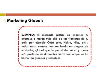  Marketing Global:
EJEMPLO: El mercado global es impulsar tu
empresa o marca más allá de las fronteras de tu
país, por ejemplo Coca cola, Nokia, Nike, etc ;
todas estas marcas han realizado estrategias de
marketing global que ha permitido crecer y tomar
más parte de los diferentes mercados, lo que las ha
hecho tan grandes y rentables
 
