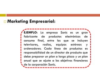  Marketing Empresarial:
EJEMPLO: La empresa Sonic es un gran
fabricante de productos electrónicos de
consumo final, entre los que se incluyen
televisores, radios, equipos estéreos y
ordenadores. Cada línea de productos es
responsabilidad de un director de producto que
debe preparar un plan a largo plazo y un plan
anual que se ajuste a los objetivos financieros
de la corporación Sonic.
 