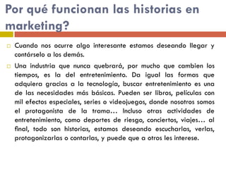 Por qué funcionan las historias en
marketing?
 Cuando nos ocurre algo interesante estamos deseando llegar y
contárselo a los demás.
 Una industria que nunca quebrará, por mucho que cambien los
tiempos, es la del entretenimiento. Da igual las formas que
adquiera gracias a la tecnología, buscar entretenimiento es una
de las necesidades más básicas. Pueden ser libros, películas con
mil efectos especiales, series o videojuegos, donde nosotros somos
el protagonista de la trama… Incluso otras actividades de
entretenimiento, como deportes de riesgo, conciertos, viajes… al
ﬁnal, todo son historias, estamos deseando escucharlas, verlas,
protagonizarlas o contarlas, y puede que a otros les interese.
 