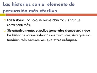 Las historias son el elemento de
persuasión más efectivo
 Las historias no sólo se recuerdan más, sino que
convencen más.
 Sistemáticamente, estudios generales demuestran que
las historias no son sólo más memorables, sino que son
también más persuasivas que otros enfoques.
 