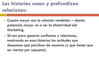 Las historias crean y profundizan
relaciones:
 Cuanta mayor sea la relación vendedor – cliente
potencial, mayor va a ser la efectividad del
Marketing.
 Sirven para generar conﬁanza y relaciones,
mostrando en esas historias las actitudes que
deseamos que perciban de nosotros (y que tienen que
ser ciertas por supuesto).
 