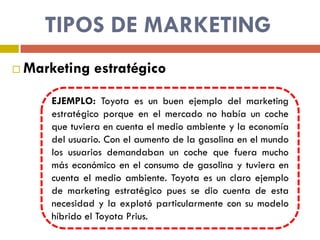 TIPOS DE MARKETING
 Marketing estratégico
EJEMPLO: Toyota es un buen ejemplo del marketing
estratégico porque en el mercado no había un coche
que tuviera en cuenta el medio ambiente y la economía
del usuario. Con el aumento de la gasolina en el mundo
los usuarios demandaban un coche que fuera mucho
más económico en el consumo de gasolina y tuviera en
cuenta el medio ambiente. Toyota es un claro ejemplo
de marketing estratégico pues se dio cuenta de esta
necesidad y la explotó particularmente con su modelo
híbrido el Toyota Prius.
 