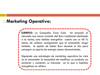  Marketing Operativo:
EJEMPLO: La Compañía Coca Cola ha lanzado al
mercado una nueva variante del Burn tradicional destinado
a la noche; esta bebida energética cuenta con un 40 %
menos de cafeína consiguiendo que el consumidor tenga
también la opción de beber Burn durante el día para
conseguir un aporte de energía menos descontrolado.
Siguiendo una estrategia de marketing operativo ha visto
en el consumidor la necesidad de modificar un producto ya
existente y aumentar su mercado en lo que a bebidas
energéticas se refiere.
 