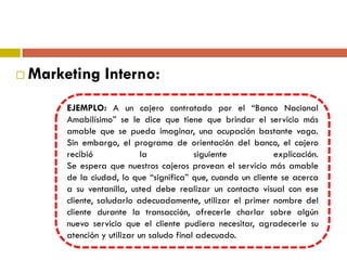  Marketing Interno:
EJEMPLO: A un cajero contratado por el “Banco Nacional
Amabilísimo” se le dice que tiene que brindar el servicio más
amable que se pueda imaginar, una ocupación bastante vaga.
Sin embargo, el programa de orientación del banco, el cajero
recibió la siguiente explicación.
Se espera que nuestros cajeros provean el servicio más amable
de la ciudad, lo que “significa” que, cuando un cliente se acerca
a su ventanilla, usted debe realizar un contacto visual con ese
cliente, saludarlo adecuadamente, utilizar el primer nombre del
cliente durante la transacción, ofrecerle charlar sobre algún
nuevo servicio que el cliente pudiera necesitar, agradecerle su
atención y utilizar un saludo final adecuado.
 