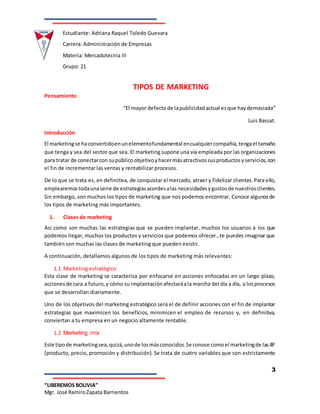 Estudiante: Adriana Raquel Toledo Guevara
Carrera: Administración de Empresas
Materia: Mercadotecnia III
Grupo: 21
3
“LIBEREMOS BOLIVIA”
Mgr. José RamiroZapata Barrientos
TIPOS DE MARKETING
Pensamiento
“El mayor defectode lapublicidadactual esque haydemasiada”
Luis Bassat.
Introducción
El marketingse haconvertidoenunelementofundamental encualquiercompañía,tengael tamaño
que tenga y sea del sector que sea. El marketing supone una vía empleada por las organizaciones
para tratar de conectarcon supúblicoobjetivoyhacermásatractivossusproductosyservicios,con
el fin de incrementar las ventas y rentabilizar procesos.
De lo que se trata es, en definitiva, de conquistar el mercado, atraer y fidelizar clientes.Para ello,
emplearemostodaunaserie de estrategiasacordesalas necesidadesygustosde nuestrosclientes.
Sin embargo, son muchos los tipos de marketing que nos podemos encontrar. Conoce algunosde
los tipos de marketing más importantes.
1. Clases de marketing
Así como son muchas las estrategias que se pueden implantar, muchos los usuarios a los que
podemos llegar, muchos los productos y servicios que podemos ofrecer…te puedes imaginar que
también son muchas las clases de marketing que pueden existir.
A continuación, detallamos algunos de los tipos de marketing más relevantes:
1.1 Marketing estratégico
Esta clase de marketing se caracteriza por enfocarse en acciones enfocadas en un largo plazo,
accionesde cara a futuro,y cómo su implantaciónafectaráala marcha del día a día, a losprocesos
que se desarrollan diariamente.
Uno de los objetivos del marketing estratégico será el de definir acciones con el fin de implantar
estrategias que maximicen los beneficios, minimicen el empleo de recursos y, en definitiva,
conviertan a tu empresa en un negocio altamente rentable.
1.2 Marketing mix
Este tipode marketingsea,quizá,unode losmásconocidos.Se conoce comoel marketingde las4P
(producto, precio, promoción y distribución). Se trata de cuatro variables que son estrictamente
 