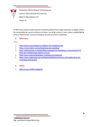 Estudiante: Adriana Raquel Toledo Guevara
Carrera: Administración de Empresas
Materia: Mercadotecnia III
Grupo: 21
5
“LIBEREMOS BOLIVIA”
Mgr. José RamiroZapata Barrientos
En definitiva,existenmuchostiposde marketing.Deberemosescogeraquél que se adapte mejora
las necesidades de nuestra empresa y clientes, con tal de acertar y tener mayor probabilidad de
éxito al implementar nuestras estrategias de comunicación y marketing.
3. Referencias
Links:
1. https://www.emprendepyme.net/tipos-de-marketing.html
2. https://rockcontent.com/es/blog/tipos-de-marketing/
3. https://obsbusiness.school/es/blog-investigacion/marketing-y-comunicacion/12-
tipos-de-marketing-que-debes-conocer
4. https://www.eude.es/blog/tipos-marketing-empresarial/
5. https://www.eaeprogramas.es/blog/marketing/conoce-los-principales-tipos-de-
marketing-empresarial
4. Videos
1. https://youtu.be/RPndJZgp0Jk
 