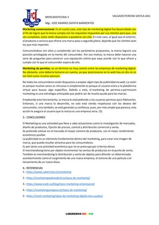 LIBEREMOS BOLIVIA
MERCADOTECNIA 3
Mgr. JOSE RAMIRO ZAPATA BARRIENTOS
SALGADO PEREIRA SHEYLA JAEL
Marketing conversacional. En el cuarto caso, este tipo de marketing digital fue desarrollado con
el fin de lograr que la marca cumpla con los requisitos impuestos por sus clientes para que, una
vez cumplidos, estos estén dispuestos a quedarse con ella. En este caso, al igual que el anterior,
el producto o servicio que ofrece una marca pasa a segundo plano, dejando que los clientes sean
los que más importan.
Comunicándose con ellos y cumpliendo con los parámetros propuestos, la marca logrará una
posición privilegiada en la mente del consumidor. Por ese motivo, la marca debe hacerse una
serie de preguntas para construir una reputación online que vaya acorde con lo que ofrece y
cumpla con lo que el consumidor espera de ella.
Marketing de permiso. es un término no muy común entre las empresas de marketing digital.
No obstante, este debería tomarse en cuenta, ya que posicionarse en la web hoy en día no es
tan fácil como muchos piensan.
No todos los consumidores están dispuestos a aceptar algún tipo de publicidad vía web. La razón
es porque muchas veces es intrusiva o simplemente es porque el usuario entra a la plataforma
virtual para buscar algo específico. Debido a esto, el marketing de permiso o permission
marketing es una estrategia anticipada que podría ser de mucha ayuda para las marcas.
Empleando esta herramienta, la marca le está pidiendo a los usuarios permiso para fidelizarlos.
Entonces, si una marca lo desarrolla, no solo está siendo respetuoso con los deseos del
consumidor, sino también, se está ganando su confianza, pues, por más simple que parezca, esta
acción le asegura al usuario que la marca es una empresa seria. (5)
3.- CONCLUSIONES
El Marketing es una actividad que lleva a cabo actuaciones como la investigación de mercados,
diseño de productos, fijación de precios, control y distribución comercial y venta.
Se pretende colocar en el mercado el mayor número de productos, con el mejor rendimiento
económico posible.
La publicidad es un elemento fundamental dentro del marketing, para crear una imagen de
marca, que pueda resultar atractiva para los consumidores.
Es por tanto una actividad económica que no se preocupa por criterios éticos.
El merchandising tiene por objeto incrementar las ventas de productos en el punto de venta.
También es merchandising la distribución y venta de objetos para difundir un determinado
acontecimiento como el surgimiento de una nueva empresa, el estreno de una película o el
lanzamiento de un nuevo disco.
4.- REFERENCIAS
1.- https://www.cyberclick.es/marketing
2.- https://marketingwebmadrid.es/tipos-de-marketing/
3.- https://www.eude.es/blog/tipos-marketing-empresarial/
4.- https://marketingzaragoza.es/tipos-de-marketing/
5.- https://mott.marketing/tipos-de-marketing-digital-mas-usados/
 