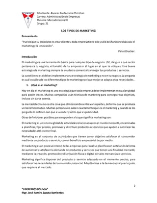 Estudiante:AlvarezBalderramaChristian
Carrera: Administraciónde Empresas
Materia: MercadotecniaIII
Grupo: 21
2
“LIBEREMOS BOLIVIA”
Mgr. José Ramiro Zapata Barrientos
LOS TIPOS DE MARKETING
Pensamiento
“Puestoque supropósitoescrear clientes,todaempresatiene dosysólodosfuncionesbásicas:el
marketingyla innovación”.
PeterDrucker.
Introducción
El marketing es una herramienta básica para cualquier tipo de negocio. ¡Sí!, da igual a qué sector
pertenezca tu negocio, el tamaño de tu empresa o el lugar en el que te ubiques. Una buena
estrategia de marketing siempre te ayudará a comercializar mejor tus productos o servicios.
La cuestiónnoessi debesimplementarunaestrategiade marketingonoentunegocio.Lapregunta
escuál o cuálesde losdiferentestiposde marketingesel que mejorse adapta a tus necesidades..
1. ¿Qué es el marketing?
Hoy en día el marketing es una estrategia que toda empresa debe implementar en su plan global
para poder crecer. Muchas compañías usan técnicas de marketing para conseguir sus objetivos,
incluso sin darse cuenta.
La mercadotecnianoesotra cosa que el intercambioentrevariaspartes,de formaque se produzca
un beneficiomutuo. Muchas personas no sabenexactamente qué es el marketing y cuando se les
pregunta lo definen con que es vender y otros que es publicidad.
Otras definiciones posibles para responder a lo que significa marketing son:
El marketingesunsistemaglobal de actividadesrelacionadasconel mundomercantil,encaminadas
a planificar, fijar precios, promover y distribuir productos o servicios que ayuden a satisfacer las
necesidades del cliente final.
Marketing es el conjunto de actividades que tienen como objetivo satisfacer al consumidor
mediante un producto o servicio, con un beneficio empresarial de por medio.
El marketingesun procesointernode las empresasporel cual se planificacon antelaciónlaforma
de aumentar y satisfacer la demanda de productos y servicios que tienen una finalidad mercantil,
mediante la creación, promoción y distribución física o digital de tales mercancías o servicios.
Marketing significa disponer del producto o servicio adecuado en el momento preciso, para
satisfacer las necesidades del consumidor potencial. Adaptándose a la demanda y al precio justo
que requiere el mercado.
 
