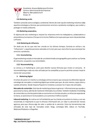 Estudiante:AlvarezBalderramaChristian
Carrera: Administraciónde Empresas
Materia: MercadotecniaIII
Grupo: 21
4
“LIBEREMOS BOLIVIA”
Mgr. José Ramiro Zapata Barrientos
2.8.Marketing verde.
También conocido como ecológico o ambiental. Dentro de este tipode marketing incluimos todas
aquellas estrategias y técnicas que promocionan servicios o productos ecológicos, que cuidan y
protegen el medio ambiente.
2.9.Marketing corporativo.
El objetivo de este marketing es mejorar las relaciones entre los trabajadores, colaboradores o
proveedoresylaempresa.Oloque eslomismo,fidelizaralostuyosparaque seanmásproductivos
y eficaces.
2.10.Marketing de influencia.
Sin duda uno de los que más han crecido en los últimos tiempos. Consiste en utilizar a los
“influencers”, a aquellas personas valoradas en la red, para que sean ellos los que aconsejen tus
servicios o productos.
2.11. Geomarketing.
El geomarketing estudia el mercado de una determinada zona geográfica para analizar sus formas
de consumo, sus gustos y sus necesidades.
2.12. Neuromarketing.
La ciencia y el marketing se unen para diseñar nuevas fórmulas que inciten al consumo. El
neuromarketing es cada vez más utilizado por las compañías ya que te permite conocer mejor la
mente del consumidor.
3. Marketing Digital
A la hora de poner en marcha tu estrategia online es bueno que conozcas los diferentes tipos de
estrategia de mercadeo o marketing digital que existen para que, de esta manera, sepas cómo y
cuándo utilizarlos. Desde Impulsa Popular te invitamos a conocer los 5 tipos más utilizados.
Mercadeode contenidos.Este tipode marketingse basa engenerarr informacionesque ayudana
posicionartumarca,ademásde mantenerinformadoatusclientes.Tambiénmediante elmarketing
de contenidostusclientespotencialesse conviertenenclientesactuales,se refuerzanaspectosde
la marca, se posiciona en los buscadores y se aumenta el tráfico al portal
Inbound marketing. Se realiza con la finalidad de que los clientesencuentrentu marca, y una vez
encontrada, lo importante es que le ofrezcas información útil, sin robar la atención de manera
agresiva, pero que ofrezca algo de valor a cambio de la atención. Entre las herramientas más
utilizadas de este tipo de mercadeo están: blogs, estrategia SEO, vídeos en YouTube,
Webinars/Podcasts e infografías.
 