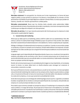 Estudiante:AlvarezBalderramaChristian
Carrera: Administraciónde Empresas
Materia: MercadotecniaIII
Grupo: 21
5
“LIBEREMOS BOLIVIA”
Mgr. José Ramiro Zapata Barrientos
Mercadeo relacional. En esta gestión, los clientes son lo más importantes y la forma de hacer
negocio cambia, ya que primero se piensa en los deseos y necesidades de los clientes a fin de
personalizar el producto.Suprincipal objetivoes obtener clientes fieles a la marca que puedan ser
voceros, creando una relación que beneficie a ambas partes.
Mercadeo conversacional. Busca que los clientes, tanto actuales como potenciales, hablen
positivamente de lamarca.No pretende solovenderunproducto,sinocrearunaexperienciaúnica
y valiosa que sea digna de compartir con otras personas.
Mercadeo de permiso. Es el que necesita autorización del cliente para que la empresa le envíe
información o publicidad del negocio.
4. Características del marketing
Ahora que ya sabes qué es el marketing, vamos a definir cuáles son sus características. Para ello
vamos a utilizar el sistema 5D de Sergio Villalobos ya que nos parece el más sencillo. Este sistema
describe 5 característicasfundamentalesde la mercadotecnia. Vamos a explicarlas por separado.
Diálogo:el diálogoesfundamentalentre laempresaysuspúblicos.Cuandounconsumidorcompra
un productoy se pone encontacto con la empresa,siempre debe obtenerunarespuesta.Unbuen
ejemplosonlasredessocialesque sonunagranherramientaparaestablecerunaconversacióncon
su público.
Lenguaje segúncanal:dependiendodel dispositivodesde el que se vaa visualizarel mensaje de la
empresa, este debe ser de una forma u otra. No es lo mismo comunicarse con el cliente con un
anunciode televisión,que conunacuña de radioo un correo electrónico.Cadamedioodispositivo
tiene sus propias normas de lenguaje.
Diseño:de lamismamaneraque enla sociedadactual laimagenesmuyimportante,enlaempresa
ocurre lo mismo. La marca debe tener un diseño atractivo para conseguir así enamorar al
consumidor y retenerlo a su lado.
Do ityourself (hazlotúmismo):estacaracterísticaesunade lasmás recientes.Unclaroejemplode
estavertientedelmarketingmásmodernosonlascomprasonline.Aquíel usuariorealizasucompra
solo,sinla presenciafísicade la marca (nonecesitaque le atiendanadie).Estoabarata muchísimo
los costes de la empresa, a la vez que aumenta la comodidad del cliente.
Serándecisivosparaque una estrategiade marketingllegueabuenpuerto.La gestiónyestudiode
losdatos recopiladosde losclientesesvital paralaplanificaciónde unaempresa.Actualmente una
empresa sin una buena base de datos no es nada.
Pero todo lo que te hemos contado no siempre ha sido así. El marketing en la empresa ha sufrido
varios cambios a lo largo del tiempo. Al principio de la historia de la mercadotecnia, los medios
utilizadosparaanunciarunproductoeranlatelevisión,laradioyel buzoneo.Este tipode marketing
publicitarionoteníaencuentaparanadaal cliente.Cuestiónqueahoraescompletamente diferente
 