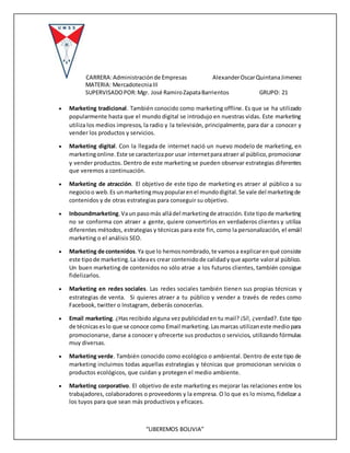 CARRERA:Administraciónde Empresas AlexanderOscarQuintanaJimenez
MATERIA: MercadotecniaIII
SUPERVISADOPOR:Mgr. José RamiroZapataBarrientos GRUPO: 21
“LIBEREMOS BOLIVIA”
 Marketing tradicional. También conocido como marketing offline. Es que se ha utilizado
popularmente hasta que el mundo digital se introdujo en nuestras vidas. Este marketing
utiliza los medios impresos, la radio y la televisión, principalmente, para dar a conocer y
vender los productos y servicios.
 Marketing digital. Con la llegada de internet nació un nuevo modelo de marketing, en
marketingonline.Este se caracterizapor usar internetparaatraer al público,promocionar
y vender productos. Dentro de este marketing se pueden observar estrategias diferentes
que veremos a continuación.
 Marketing de atracción. El objetivo de este tipo de marketing es atraer al público a su
negocioo web.Es unmarketingmuypopularenel mundodigital.Se vale del marketingde
contenidos y de otras estrategias para conseguir su objetivo.
 Inboundmarketing.Vaun pasomás alládel marketingde atracción.Este tipode marketing
no se conforma con atraer a gente, quiere convertirlos en verdaderos clientes y utiliza
diferentes métodos, estrategias y técnicas para este fin, como la personalización, el emáil
marketing o el análisis SEO.
 Marketing de contenidos.Ya que lo hemosnombrado,te vamosa explicarenqué consiste
este tipode marketing.La ideaes crear contenidode calidadyque aporte valoral público.
Un buen marketing de contenidos no sólo atrae a los futuros clientes, también consigue
fidelizarlos.
 Marketing en redes sociales. Las redes sociales también tienen sus propias técnicas y
estrategias de venta. Si quieres atraer a tu público y vender a través de redes como
Facebook, twitter o Instagram, deberás conocerlas.
 Email marketing. ¿Has recibido alguna vez publicidaden tu mail? ¡Sí!, ¿verdad?. Este tipo
de técnicaseslo que se conoce como Email marketing.Lasmarcas utilizaneste mediopara
promocionarse, darse a conocer y ofrecerte sus productoso servicios, utilizando fórmulas
muy diversas.
 Marketing verde. También conocido como ecológico o ambiental. Dentro de este tipo de
marketing incluimos todas aquellas estrategias y técnicas que promocionan servicios o
productos ecológicos, que cuidan y protegen el medio ambiente.
 Marketing corporativo. El objetivo de este marketing es mejorar las relaciones entre los
trabajadores, colaboradores o proveedores y la empresa. O lo que es lo mismo, fidelizar a
los tuyos para que sean más productivos y eficaces.
 