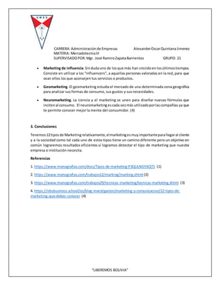 CARRERA:Administraciónde Empresas AlexanderOscarQuintanaJimenez
MATERIA: MercadotecniaIII
SUPERVISADOPOR:Mgr. José RamiroZapataBarrientos GRUPO: 21
“LIBEREMOS BOLIVIA”
 Marketing de influencia.Sindudauno de losque más han crecidoen losúltimostiempos.
Consiste en utilizar a los “influencers”, a aquellas personas valoradas en la red, para que
sean ellos los que aconsejen tus servicios o productos.
 Geomarketing. El geomarketing estudia el mercado de una determinada zona geográfica
para analizar sus formas de consumo, sus gustos y sus necesidades.
 Neuromarketing. La ciencia y el marketing se unen para diseñar nuevas fórmulas que
incitenal consumo. El neuromarketingescada vezmás utilizadoporlascompañías ya que
te permite conocer mejor la mente del consumidor. (4)
3. Conclusiones
Tenemos12tiposde Marketingrelativamente,elmarketingesmuyimportanteparallegaral cliente
y a la sociedad como tal cada uno de estos tipos tiene un camino diferente pero un objetivo en
común lograremos resultados eficientes si logramos detectar el tipo de marketing que nuestra
empresa o institución necesita.
Referencias
1. https://www.monografias.com/docs/Tipos-de-marketing-P3QULNGYAQTS (1)
2. https://www.monografias.com/trabajos12/marking/marking.shtml (2)
3. https://www.monografias.com/trabajos29/tecnicas-marketing/tecnicas-marketing.shtml (3)
4. https://obsbusiness.school/es/blog-investigacion/marketing-y-comunicacion/12-tipos-de-
marketing-que-debes-conocer (4)
 