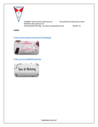 CARRERA:Administraciónde Empresas AlexanderOscarQuintanaJimenez
MATERIA: MercadotecniaIII
SUPERVISADOPOR:Mgr. José RamiroZapataBarrientos GRUPO: 21
“LIBEREMOS BOLIVIA”
VIDEOS
1.https://www.youtube.com/watch?v=RPndJZgp0Jk
2.https://youtu.be/MMQQex2wUWw
 