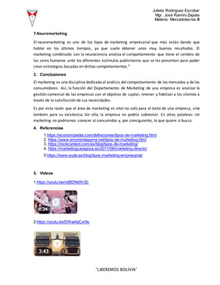 Julieta Rodriguez Escobar
Mgr. José Ramiro Zapata
Materia: Mercadotecnia III
“LIBEREMOS BOLIVIA”
7.Neuromarketing
El neuromarketing es uno de los tipos de marketing empresarial que más están dando que
hablar en los últimos tiempos, ya que suele obtener unos muy buenos resultados. El
marketing combinado con la neurociencia analiza el comportamiento que tiene el cerebro de
los seres humanos ante los diferentes estímulos publicitarios que se les presentan para poder
crear estrategias basadas en dichos comportamientos.5
3. Conclusiones
El marketing es una disciplina dedicada al análisis del comportamiento de los mercados y de los
consumidores. Así, la función del Departamento de Marketing de una empresa es analizar la
gestión comercial de las empresas con el objetivo de captar, retener y fidelizar a los clientes a
través de la satisfacción de sus necesidades.
Es por esta razón que el área de marketing es vital no solo para el éxito de una empresa, sino
también para su existencia. Sin ella, la empresa no podría sobrevivir. En otras palabras: sin
marketing no podríamos conocer al consumidor y, por consiguiente, lo que quiere o busca.
4. Referencias
1.https://economipedia.com/definiciones/tipos-de-marketing.html
2. https://www.emprendepyme.net/tipos-de-marketing.html
3. https://rockcontent.com/es/blog/tipos-de-marketing/
4. https://marketingzaragoza.es/2011/08/marketing-directo/
5.https://www.eude.es/blog/tipos-marketing-empresarial/
5. Videos
1.https://youtu.be/vrjBDNdWrZc
2.https://youtu.be/DWai4qCxr9s
 