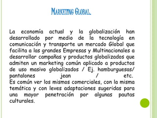 MARKETING GLOBAL.
La economía actual y la globalización han
desarrollado por medio de la tecnología en
comunicación y transporte un mercado Global que
facilita a las grandes Empresas y Multinacionales a
desarrollar campañas y productos globalizados que
admiten un marketing común aplicado a productos
de uso masivo globalizados / Ej. hamburguesas/
pantalones jean / etc.
Es común ver los mismos comerciales, con la misma
temática y con leves adaptaciones sugeridas para
una mayor penetración por algunas pautas
culturales.
 