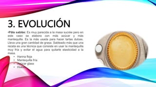 3. EVOLUCIÓN
•Pâte sablée: Es muy parecida a la masa sucrée pero en
este caso se elabora con más azúcar y más
mantequilla. Es la más usada para hacer tartas dulces.
Lleva una gran cantidad de grasa. Sableado más que una
receta es una técnica que consiste en usar la mantequilla
muy fría y evitar el agua para quitarle elasticidad a la
masa.
• Harina floja
• Mantequilla fría
• Azúcar glass
• Huevo
 
