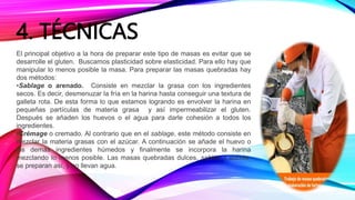 4. TÉCNICAS
El principal objetivo a la hora de preparar este tipo de masas es evitar que se
desarrolle el gluten. Buscamos plasticidad sobre elasticidad. Para ello hay que
manipular lo menos posible la masa. Para preparar las masas quebradas hay
dos métodos:
•Sablage o arenado. Consiste en mezclar la grasa con los ingredientes
secos. Es decir, desmenuzar la fría en la harina hasta conseguir una textura de
galleta rota. De esta forma lo que estamos logrando es envolver la harina en
pequeñas partículas de materia grasa y así impermeabilizar el gluten.
Después se añaden los huevos o el agua para darle cohesión a todos los
ingredientes.
•Crémage o cremado. Al contrario que en el sablage, este método consiste en
mezclar la materia grasas con el azúcar. A continuación se añade el huevo o
los demás ingredientes húmedos y finalmente se incorpora la harina
mezclando lo menos posible. Las masas quebradas dulces, sablée y sucrée,
se preparan así, y no llevan agua.
 