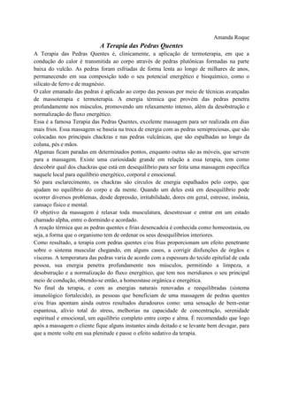 Amanda Roque
A Terapia das Pedras Quentes
A Terapia das Pedras Quentes é, clinicamente, a aplicação de termoterapia, em que a
condução do calor é transmitida ao corpo através de pedras plutônicas formadas na parte
baixa do vulcão. As pedras foram esfriadas de forma lenta ao longo de milhares de anos,
permanecendo em sua composição todo o seu potencial energético e bioquímico, como o
silicato de ferro e de magnésio.
O calor emanado das pedras é aplicado ao corpo das pessoas por meio de técnicas avançadas
de massoterapia e termoterapia. A energia térmica que provém das pedras penetra
profundamente nos músculos, promovendo um relaxamento intenso, além da desobstrução e
normalização do fluxo energético.
Essa é a famosa Terapia das Pedras Quentes, excelente massagem para ser realizada em dias
mais frios. Essa massagem se baseia na troca de energia com as pedras semipreciosas, que são
colocadas nos principais chackras e nas pedras vulcânicas, que são espalhadas ao longo da
coluna, pés e mãos.
Algumas ficam paradas em determinados pontos, enquanto outras são as móveis, que servem
para a massagem. Existe uma curiosidade grande em relação a essa terapia, tem como
descobrir qual dos chackras que está em desequilíbrio para ser feita uma massagem específica
naquele local para equilíbrio energético, corporal e emocional.
Só para esclarecimento, os chackras são círculos de energia espalhados pelo corpo, que
ajudam no equilíbrio do corpo e da mente. Quando um deles está em desequilíbrio pode
ocorrer diversos problemas, desde depressão, irritabilidade, dores em geral, estresse, insônia,
cansaço físico e mental.
O objetivo da massagem é relaxar toda musculatura, desestressar e entrar em um estado
chamado alpha, entre o dormindo e acordado.
A reação térmica que as pedras quentes e frias desencadeia é conhecida como homeostasia, ou
seja, a forma que o organismo tem de ordenar os seus desequilíbrios interiores.
Como resultado, a terapia com pedras quentes e/ou frias proporcionam um efeito penetrante
sobre o sistema muscular chegando, em alguns casos, a corrigir disfunções de órgãos e
vísceras. A temperatura das pedras varia de acordo com a espessura do tecido epitelial de cada
pessoa, sua energia penetra profundamente nos músculos, permitindo a limpeza, a
desobstrução e a normalização do fluxo energético, que tem nos meridianos o seu principal
meio de condução, obtendo-se então, a homeostase orgânica e energética.
No final da terapia, e com as energias naturais renovadas e reequilibradas (sistema
imunológico fortalecido), as pessoas que beneficiam de uma massagem de pedras quentes
e/ou frias apontam ainda outros resultados duradouros como: uma sensação de bem-estar
espantosa, alívio total do stress, melhorias na capacidade de concentração, serenidade
espiritual e emocional, um equilíbrio completo entre corpo e alma. É recomendado que logo
após a massagem o cliente fique alguns instantes ainda deitado e se levante bem devagar, para
que a mente volte em sua plenitude e passe o efeito sedativo da terapia.
 
