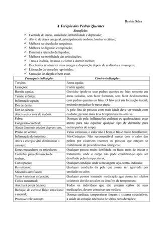Beatriz Silva
A Terapia das Pedras Quentes
Benefícios
 Controle do stress, ansiedade, irritabilidade e depressão;
 Alivio de dores em geral, principalmente ombros, lombar e ciático;
 Melhora na circulação sanguínea;
 Melhora de digestão e respiração;
 Diminui a retenção de líquidos;
 Melhora na mobilidade das articulações;
 Trata a insônia, levando o cliente a dormir melhor;
 Os clientes relatam ter mais energia e disposição depois de realizada a massagem;
 Liberação de emoções reprimidas;
 Sensação de alegria e bem estar.
Principais indicações Contra-indicações
Torções; Asma aguda;
Luxações; Cistite aguda;
Bursite aguda; Gravidez (pode-se usar pedras quentes ou frias somente em
áreas isoladas, sem fazer formatos, sem fazer deslizamentos
com pedras quentes ou frias. O feto está em formação inicial,
podendo prejudica-lo nesta etapa;
Tensão crônica;
Inflamação aguda;
Dor de dente;
Dor de cabeça; A pele fina de pessoas com mais idade deve ser tratada com
cuidado, pressão mais leve temperatura mais baixa.Auxilia em casos de insônia.
Febre; Doenças de pele, inflamações cutâneas ou queimaduras: estar
atento para não espalhar qualquer tipo de dermatite para
outras partes do corpo;
Congestão cerebral;
Ajuda diminuir estados depressivos;
Prisão de ventre; Veias varicosas, o calor não é bom, o frio é muito beneficente;
Inflamação do intestino; Pós-Cirúrgico: Não recomendável passar com o calor das
pedras por cicatrizes recentes ou pessoas que estejam se
reabilitando de procedimentos cirúrgicos;
Ativa a energia vital diminuindo o
cansaço;
Dores musculares ou articulares; Qualquer pessoa muito debilitada ou fraca antes de iniciar o
tratamento, onde o corpo não pode equilibrar-se após ser
desafiado pelas temperaturas;
Contribui para eliminação de
toxinas;
Constipação; Qualquer condição onde a massagem seja contra-indicada;
Hematomas; Qualquer condição da pele que possa ser agravada por
umidade ou calor;Músculos atrofiados;
Veias varicosas ulceradas; Qualquer pessoa tomando medicação que possa ter efeitos
colaterais devido ao calor ou desafios de temperatura;Cólica menstrual;
Auxilia à perda de peso; Todos os indivíduos que não estejam certos de suas
medicações, devem consultar seu médico;Redução do estresse físico emocional
e mental; Doença cardíaca, temperaturas forçam o sistema circulatório,
a saúde do coração necessita de sérias considerações;Promove relaxamento;
 