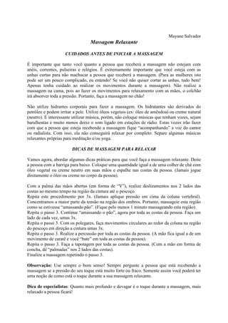 Mayane Salvador
Massagem Relaxante
CUIDADOS ANTES DE INICIAR A MASSAGEM
É importante que tanto você quanto a pessoa que receberá a massagem não estejam com
anéis, correntes, pulseiras e relógios. É extremamente importante que você esteja com as
unhas curtas para não machucar a pessoa que receberá a massagem. (Para as mulheres isto
pode ser um pouco complicado, eu entendo! Se você não quiser cortar as unhas, tudo bem!
Apenas tenha cuidado ao realizar os movimentos durante a massagem). Não realize a
massagem na cama, pois ao fazer os movimentos para relaxamento com as mãos, o colchão
irá absorver toda a pressão. Portanto, faça a massagem no chão!
Não utilize hidrantes corporais para fazer a massagem. Os hidratantes são derivados do
petróleo e podem irritar a pele. Utilize óleos vegetais (ex: óleo de amêndoa) ou creme natural
(neutro). É interessante utilizar música, porém, não coloque músicas que tenham vozes, sejam
barulhentas e muito menos deixe o som ligado em estações de rádio. Estas vozes irão fazer
com que a pessoa que esteja recebendo a massagem fique “acompanhando” a voz do cantor
ou radialista. Com isso, ela não conseguirá relaxar por completo. Separe algumas músicas
relaxantes próprias para meditação e/ou yoga.
DICAS DE MASSAGEM PARA RELAXAR
Vamos agora, abordar algumas dicas práticas para que você faça a massagem relaxante. Deite
a pessoa com a barriga para baixo. Coloque uma quantidade igual a de uma colher de chá com
óleo vegetal ou creme neutro em suas mãos e espalhe nas costas da pessoa. (Jamais jogue
diretamente o óleo ou creme no corpo da pessoa).
Com a palma das mãos abertas (em forma de “V”), realize deslizamentos nos 2 lados das
costas ao mesmo tempo na região da cintura até o pescoço.
Repita este procedimento por 3x. (Jamais aplique pressão em cima da coluna vertebral).
Concentramos a maior parte da tensão na região dos ombros. Portanto, massageie esta região
como se estivesse “amassando pão”. (Fique pelo menos 1 minuto massageando esta região).
Repita o passo 3. Continue “amassando o pão”, agora por toda as costas da pessoa. Faça um
lado de cada vez, umas 3x.
Repita o passo 3. Com os polegares, faça movimentos circulares ao redor da coluna na região
do pescoço em direção a cintura umas 3x.
Repita o passo 3. Realize a percussão por toda as costas da pessoa. (A mão fica igual a de um
movimento de caratê e você “bate” em toda as costas da pessoa).
Repita o passo 3. Faça a tapotagem por toda as costas da pessoa. (Com a mão em forma de
concha, dê “palmadas” nos 2 lados das costas).
Finalize a massagem repetindo o passo 3.
Observação: Use sempre o bom senso! Sempre pergunte a pessoa que está recebendo a
massagem se a pressão do seu toque está muito forte ou fraco. Somente assim você poderá ter
uma noção de como está o toque durante a sua massagem relaxante.
Dica de especialistas: Quanto mais profundo e devagar é o toque durante a massagem, mais
relaxado a pessoa ficará!
 