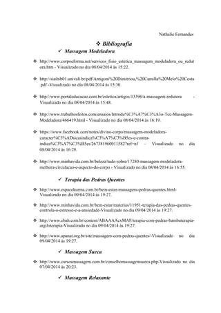 Nathalie Fernandes
 Bibliografia
 Massagem Modeladora
 http://www.corpoeforma.net/servicos_fisio_estetica_massagem_modeladora_ou_redut
ora.htm - Visualizado no dia 08/04/2014 às 15:22.
 http://siaibib01.univali.br/pdf/Antigoni%20Dimitriou,%20Camilla%20Melo%20Costa
.pdf -Visualizado no dia 08/04/2014 às 15:30.
 http://www.portaleducacao.com.br/estetica/artigos/13396/a-massagem-redutora -
Visualizado no dia 08/04/2014 às 15:48.
 http://www.trabalhosfeitos.com/ensaios/Introdu%C3%A7%C3%A3o-Tcc-Massagem-
Modeladora/466419.html - Visualizado no dia 08/04/2014 às 16:19.
 https://www.facebook.com/notes/divino-corpo/massagem-modeladora-
caracter%C3%ADsicasindica%C3%A7%C3%B5es-e-contra-
indica%C3%A7%C3%B5es/267381960011582?ref=nf – Visualizado no dia
08/04/2014 às 16:28.
 http://www.minhavida.com.br/beleza/tudo-sobre/17280-massagem-modeladora-
melhora-circulacao-e-aspecto-do-corpo - Visualizado no dia 08/04/2014 às 16:55.
 Terapia das Pedras Quentes
 http://www.espacokurma.com.br/bem-estar-massagens-pedras-quentes.html-
Visualizado no dia 09/04/2014 às 19:27.
 http://www.minhavida.com.br/bem-estar/materias/11951-terapia-das-pedras-quentes-
controla-o-estresse-e-a-ansiedade-Visualizado no dia 09/04/2014 às 19:27.
 http://www.ebah.com.br/content/ABAAAAcxMAF/terapia-com-pedras-bambuterapia-
argiloterapia-Visualizado no dia 09/04/2014 às 19:27.
 http://www.apanat.org.br/site/massagem-com-pedras-quentes/-Visualizado no dia
09/04/2014 às 19:27.
 Massagem Sueca
 http://www.cursosmassagem.com.br/conselhomassagemsueca.php-Visualizado no dia
07/04/2014 às 20:23.
 Massagem Relaxante
 