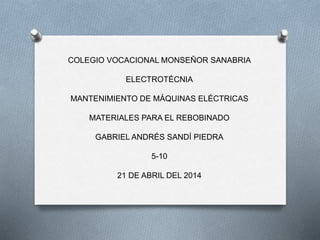 COLEGIO VOCACIONAL MONSEÑOR SANABRIA
ELECTROTÉCNIA
MANTENIMIENTO DE MÁQUINAS ELÉCTRICAS
MATERIALES PARA EL REBOBINADO
GABRIEL ANDRÉS SANDÍ PIEDRA
5-10
21 DE ABRIL DEL 2014
 