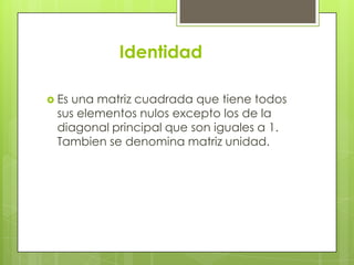 Identidad

 Esuna matriz cuadrada que tiene todos
 sus elementos nulos excepto los de la
 diagonal principal que son iguales a 1.
 Tambien se denomina matriz unidad.
 