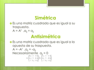 Simétrica
 Esuna matriz cuadrada que es igual a su
 traspuesta.
 A = At ,aij = aji

            Antisimétrica
 Es
   una matriz cuadrada que es igual a la
 opuesta de su traspuesta.
 A = -At ,aij = -aji
 Necesariamente aii = 0
 