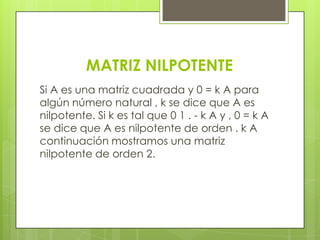 MATRIZ NILPOTENTE
Si A es una matriz cuadrada y 0 = k A para
algún número natural , k se dice que A es
nilpotente. Si k es tal que 0 1 . - k A y , 0 = k A
se dice que A es nilpotente de orden . k A
continuación mostramos una matriz
nilpotente de orden 2.
 