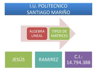 I.U. POLITECNICO
SANTIAGO MARIÑO
JESÚS RAMIREZ
C.I.:
14.794.388
ALGEBRA
LINEAL
TIPOS DE
MATRICES
 