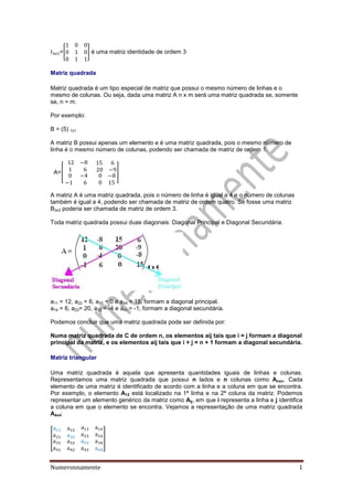 Numerosnamente 1
=[ ] é uma matriz identidade de ordem 3
Matriz quadrada
Matriz quadrada é um tipo especial de matriz que possui o mesmo número de linhas e o
mesmo de colunas. Ou seja, dada uma matriz A n x m será uma matriz quadrada se, somente
se, n = m.
Por exemplo:
B = (5) 1x1
A matriz B possui apenas um elemento e é uma matriz quadrada, pois o mesmo número de
linha é o mesmo número de colunas, podendo ser chamada de matriz de ordem 1.
A=[ ]
A matriz A é uma matriz quadrada, pois o número de linha é igual a 4 e o número de colunas
também é igual a 4, podendo ser chamada de matriz de ordem quatro. Se fosse uma matriz
B3x3 poderia ser chamada de matriz de ordem 3.
Toda matriz quadrada possui duas diagonais: Diagonal Principal e Diagonal Secundária.
a11 = 12, a22 = 6, a33 = 0 e a44 = 15, formam a diagonal principal.
a14 = 6, a23= 20, a32 = -4 e a41 = -1, formam a diagonal secundária.
Podemos concluir que uma matriz quadrada pode ser definida por:
Numa matriz quadrada de C de ordem n, os elementos aij tais que i = j formam a diagonal
principal da matriz, e os elementos aij tais que i + j = n + 1 formam a diagonal secundária.
Matriz triangular
Uma matriz quadrada é aquela que apresenta quantidades iguais de linhas e colunas.
Representamos uma matriz quadrada que possui n lados e n colunas como Anxn. Cada
elemento de uma matriz é identificado de acordo com a linha e a coluna em que se encontra.
Por exemplo, o elemento A12 está localizado na 1ª linha e na 2ª coluna da matriz. Podemos
representar um elemento genérico da matriz como Aij, em que i representa a linha e j identifica
a coluna em que o elemento se encontra. Vejamos a representação de uma matriz quadrada
A4x4:
[ ]
 