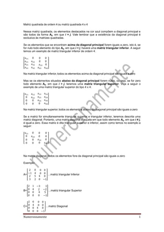 Numerosnamente 1
atriz qua ra a or m ou matriz qua ra a
Nessa matriz quadrada, os elementos destacados na cor azul compõem a diagonal principal e
são todos da forma Aij, em que i = j. Vale lembrar que a existência da diagonal principal é
exclusiva às matrizes quadradas.
Se os elementos que se encontram acima da diagonal principal forem iguais a zero, isto é, se
for nulo todo elemento do tipo Aij, em que i < j, haverá uma matriz triangular inferior. A seguir
temos um exemplo de matriz triangular inferior de ordem 4:
[ ]
a matriz trian ular in rior to os os l m ntos acima a ia onal principal s o i uais a z ro
Mas se os elementos situados abaixo da diagonal principal forem nulos, ou seja, se for zero
todo elemento Aij, em que i > j, teremos uma matriz triangular superior. Veja a seguir o
exemplo de uma matriz triangular superior do tipo 4 x 4:
[ ]
a matriz trian ular sup rior to os os l m ntos a ai o a ia onal principal s o i uais a z ro
Se a matriz for simultaneamente triangular superior e triangular inferior, teremos descrita uma
matriz diagonal. Portanto, uma matriz diagonal é aquela em que todo elemento Aij, em que i ≠ j,
é igual a zero. Essa matriz é dita triangular superior e inferior, assim como temos no exemplo a
seguir:
[ ]
Na matriz diagonal, todos os elementos fora da diagonal principal são iguais a zero
Exemplo:
A=[ ]…matriz trian ular In rior
B=[ ]…matriz triangular Superior
C=[ ]…matriz Dia onal
 
