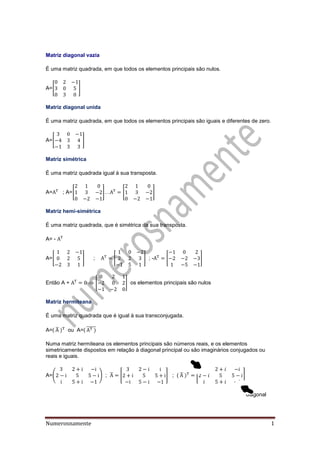 Numerosnamente 1
Matriz diagonal vazia
É uma matriz quadrada, em que todos os elementos principais são nulos.
A=[ ]
Matriz diagonal unida
É uma matriz quadrada, em que todos os elementos principais são iguais e diferentes de zero.
A=[ ]
Matriz simétrica
É uma matriz quadrada igual à sua transposta.
A= ; A=[ ]… [ ]
Matriz hemi-simétrica
É uma matriz quadrada, que é simétrica da sua transposta.
A= -
A=[ ] ; [ ] ; - [ ]
Então A +  [ ] os elementos principais são nulos
Matriz hermiteana
É uma matriz quadrada que é igual à sua transconjugada.
A=( ̅ ou A=( ̅̅̅̅̅
Numa matriz hermiteana os elementos principais são números reais, e os elementos
simetricamente dispostos em relação à diagonal principal ou são imaginários conjugados ou
reais e iguais.
A=( ) ; ̅ [ ] ; ( ̅ [ ]
diagonal
 