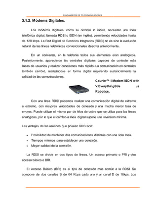 FUNDAMENTOS DE TELECOMUNICACIONES
3.1.2. Módems Digitales.
Los módems digitales, como su nombre lo indica, necesitan una línea
telefónica digital, llamada RDSI o ISDN (en inglés), permitiendo velocidades hasta
de 128 kbps. La Red Digital de Servicios Integrados (RDSI) no es sino la evolución
natural de las líneas telefónicas convencionales descrita anteriormente.
En un comienzo, en la telefonía todos sus elementos eran analógicos.
Posteriormente, aparecieron las centrales digitales capaces de controlar más
líneas de usuarios y realizar conexiones más rápido. La comunicación en centrales
también cambió, realizándose en forma digital mejorando sustancialmente la
calidad de las comunicaciones.
Con una línea RDSI podemos realizar una comunicación digital de extremo
a extremo, con mayores velocidades de conexión y una mucha menor tasa de
errores. Puede utilizar el mismo par de hilos de cobre que se utiliza para las líneas
analógicas, por lo que el cambio a línea digital supone una inversión mínima.
Las ventajas de los usuarios que poseen RDSI son:
 Posibilidad de mantener dos comunicaciones distintas con una sola línea.
 Tiempos mínimos para establecer una conexión.
 Mayor calidad de la conexión.
La RDSI se divide en dos tipos de líneas. Un acceso primario o PRI y otro
acceso básico o BRI.
El Acceso Básico (BRI) es el tipo de conexión más común a la RDSI. Se
compone de dos canales B de 64 Kbps cada uno y un canal D de 16kps. Los
Courier™ I-Modem ISDN with
V.Everything®de us
Robotics.
 