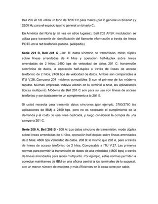 Bell 202 AFSK utiliza un tono de 1200 Hz para marca (por lo general un binario1) y
2200 Hz para el espacio (por lo general un binario 0).

En América del Norte (y tal vez en otros lugares), Bell 202 AFSK modulación se
utiliza para transmitir de identificación del llamante información a través de líneas
POTS en la red telefónica pública. (wikipedia)

Serie 201 B, Bell 201 C - 201 B: datos síncrono de transmisión, modo dúplex
sobre líneas arrendadas de 4 hilos y operación half-duplex sobre líneas
arrendadas de 2 hilos; 2400 bps de velocidad de datos. 201 C: transmisión
sincrónica de datos, la operación half-duplex a través de líneas de acceso
telefónico de 2 hilos, 2400 bps de velocidad de datos. Ambos son comparables a
ITU V.26. Campana 201 módems compatibles B son el primero de los módems
rápidos. Muchas empresas todavía utilizan en la terminal a host, las aplicaciones
típicas multipunto. Módems de Bell 201 C son para su uso con líneas de acceso
telefónico y son básicamente un complemento a la 201 B.

Si usted necesita para transmitir datos síncronos (por ejemplo, 3780/2780 las
aplicaciones de IBM) a 2400 bps, pero no es necesario el cumplimiento de la
demanda y el costo de una línea dedicada, y luego considerar la compra de una
campana 201 C.

Serie 208 A, Bell 208 B - 208 A: Los datos síncrono de transmisión, modo dúplex
sobre líneas arrendadas de 4 hilos, operación half-duplex sobre líneas arrendadas
de 2 hilos; 4800 bps Velocidad de datos. 208 B: lo mismo que 208 A, pero a través
de líneas de acceso telefónico de 2 hilos. Comparable a ITU V.27. Las primeras
normas para permitir la transmisión de datos de alta velocidad (4800 bps) a través
de líneas arrendadas para redes multipunto. Por ejemplo, estas normas permiten a
conectar mainframes de IBM en una oficina central a los terminales de la sucursal,
con un menor número de módems y más Eficientes en la casa corre por cable.
 