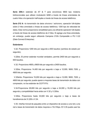 Serie 209Un estándar de AT & T para sincrónicos 9600 bps módems
bidireccionales que utilizan modulación QAM a través de líneas arrendadas de
cuatro hilos o la operación half-duplex a través de líneas de acceso telefónico.

Serie 212 A - la transmisión de datos síncrono / asíncrono, operación full-dúplex
sobre 2 hilos arrendado o líneas de acceso telefónico; 1200 bps de velocidad de
datos. Esta norma proporciona versatilidad para una eficiente operación full-dúplex
a través de líneas de acceso telefónico de 2 hilos. Si agrega una línea arrendada,
sin embargo, puede seguir utilizando Campana 212A. Comparable a ITU V.22
(Data Connect Enterprise)

Estándares

 V.22. Proporciona 1200 bits por segundo a 600 baudios (cambios de estado por
segundo).

 V.22bis. El primer estándar mundial verdadero, permite 2400 bits por segundo a
600 baudios.

 V.32. Proporciona 4800 y 9600 bits por segundo a 2400 baudios.

 V.32bis. Proporciona 14,400 bits por segundo o baja a 12,000, 9600, 7200, y
4800 bits por segundo.

 V.32terbo. Proporciona 19,200 bits por segundo o baja a 12,000, 9600, 7200, y
4800 bits por segundo; puede operar a mayores tasas de transmisión de datos con
compresión, no fue estándar de CCITT/ITU.

 V.34.Proporciona 28,800 bits por segundo o baja a 24,000 y 19,200 bits por
segundo y compatibilidad hacia atrás con V.32 y V.32bis.

 V.34bis. Proporciona hasta 33,600 bits por segundo o baja a tasas de
transferencia de 31,200 o V.34.

 V.35. Interfaz troncal de paquetes entre un dispositivo de acceso a una red y una
red a tasas de transmisión de datos mayores a 19.2 Kbps. El V.35 puede usar los
 