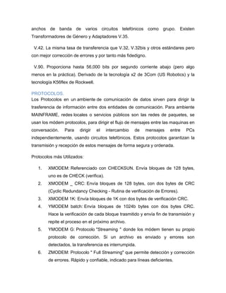 anchos de banda de varios circuitos telefónicos como grupo. Existen
Transformadores de Género y Adaptadores V.35.

 V.42. La misma tasa de transferencia que V.32, V.32bis y otros estándares pero
con mejor corrección de errores y por tanto más fidedigno.

 V.90. Proporciona hasta 56,000 bits por segundo corriente abajo (pero algo
menos en la práctica). Derivado de la tecnología x2 de 3Com (US Robotics) y la
tecnología K56flex de Rockwell.

PROTOCOLOS.
Los Protocolos en un ambiente de comunicación de datos sirven para dirigir la
trasferencia de información entre dos entidades de comunicación. Para ambiente
MAINFRAME, redes locales o servicios públicos son las redes de paquetes, se
usan los módem protocolos, para dirigir el flujo de mensajes entre las maquinas en
conversación.   Para    dirigir   el   intercambio   de   mensajes     entre   PCs
independientemente, usando circuitos telefónicos. Estos protocolos garantizan la
transmisión y recepción de estos mensajes de forma segura y ordenada.

Protocolos más Utilizados:

   1.   XMODEM: Referenciado con CHECKSUN. Envía bloques de 128 bytes,
        uno es de CHECK (verifica).
   2.   XMODEM _ CRC: Envía bloques de 128 bytes, con dos bytes de CRC
        (Cyclic Redundancy Checking - Rutina de verificación de Errores).
   3.   XMODEM 1K: Envía bloques de 1K con dos bytes de verificación CRC.
   4.   YMODEM batch: Envía bloques de 1024b bytes con dos bytes CRC.
        Hace la verificación de cada bloque trasmitido y envía fin de transmisión y
        repite el proceso en el próximo archivo.
   5.   YMODEM G: Protocolo "Streaming " donde los módem tienen su propio
        protocolo de corrección. Si un archivo es enviado y errores son
        detectados, la transferencia es interrumpida.
   6.   ZMODEM: Protocolo " Full Streaming" que permite detección y corrección
        de errores. Rápido y confiable, indicado para líneas deficientes.
 