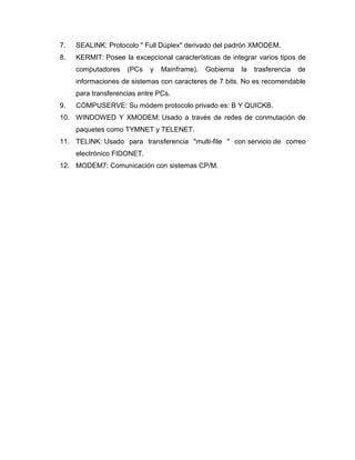 7.   SEALINK: Protocolo " Full Dúplex" derivado del padrón XMODEM.
8.   KERMIT: Posee la excepcional características de integrar varios tipos de
     computadores    (PCs   y   Mainframe).   Gobierna   la   trasferencia   de
     informaciones de sistemas con caracteres de 7 bits. No es recomendable
     para transferencias entre PCs.
9.   COMPUSERVE: Su módem protocolo privado es: B Y QUICKB.
10. WINDOWED Y XMODEM: Usado a través de redes de conmutación de
     paquetes como TYMNET y TELENET.
11. TELINK: Usado para transferencia "multi-file " con servicio de correo
     electrónico FIDONET.
12. MODEM7: Comunicación con sistemas CP/M.
 