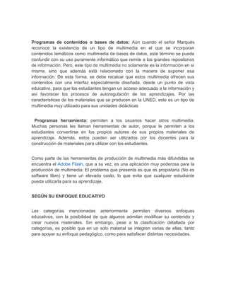 Programas de contenidos o bases de datos: Aún cuando el señor Marqués 
reconoce la existencia de un tipo de multimedia en el que se incorporan 
contenidos temáticos como multimedia de bases de datos, este término se puede 
confundir con su uso puramente informático que remite a los grandes repositorios 
de información. Pero, este tipo de multimedia no solamente es la información en sí 
misma, sino que además está relacionado con la manera de exponer esa 
información. De esta forma, se debe recalcar que estos multimedia ofrecen sus 
contenidos con una interfaz especialmente diseñada, desde un punto de vista 
educativo, para que los estudiantes tengan un acceso adecuado a la información y 
así favorecer los procesos de autoregulación de los aprendizajes. Por las 
características de los materiales que se producen en la UNED, este es un tipo de 
multimedia muy utilizado para sus unidades didácticas 
Programas herramienta: permiten a los usuarios hacer otros multimedia. 
Muchas personas les llaman herramientas de autor, porque le permiten a los 
estudiantes convertirse en los propios autores de sus propios materiales de 
aprendizaje. Además, estos pueden ser utilizados por los docentes para la 
construcción de materiales para utilizar con los estudiantes. 
Como parte de las herramientas de producción de multimedia más difundidas se 
encuentra el Adobe Flash, que a su vez, es una aplicación muy poderosa para la 
producción de multimedia. El problema que presenta es que es propietaria (No es 
software libre) y tiene un elevado costo, lo que evita que cualquier estudiante 
pueda utilizarla para su aprendizaje. 
SEGÚN SU ENFOQUE EDUCATIVO 
Las categorías mencionadas anteriormente permiten diversos enfoques 
educativos, con la posibilidad de que algunos admitan modificar su contenido y 
crear nuevos materiales. Sin embargo, pese a la clasificación detallada por 
categorías, es posible que en un solo material se integren varias de ellas, tanto 
para apoyar su enfoque pedagógico, como para satisfacer distintas necesidades. 
 