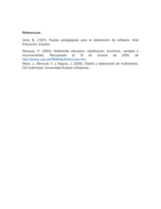 Referencias: 
Gros, B. (1997). Pautas pedagógicas para la elaboración de software. Ariel 
Educacion. España 
Marques, P. (2004). Multimedia educativo: clasificación, funciones, ventajas e 
inconvenientes. Recuperado el 18 de octubre de 2008, de 
http://dewey.uab.es/PMARQUES/funcion.htm. 
Meza, J., Berrocal, V. y Segura, J. (2006). Diseño y elaboración de multimedios. 
CD multimedia. Universidad Estatal a Distancia. 
