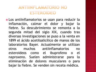 Antiinflamatorio No EsteroideoLos antiinflamatorios se usan para reducir la inflamación, calmar el dolor y bajar la fiebre. Su descubrimiento se remonta a la segunda mitad del siglo XIX, cuando tras diversas investigaciones se puso a la venta en 1899 el ácido acetilsalicílico de manos de los laboratorios Bayer. Actualmente se utilizan otros muchos antiinflamatorios no esteroideos como el ibuprofeno o el naproxeno. Suelen administrarse para la eliminación de dolores musculares o para bajar la fiebre. Se venden sin receta médica.